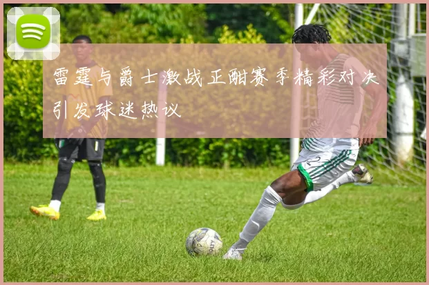 雷霆与爵士激战正酣赛季精彩对决引发球迷热议