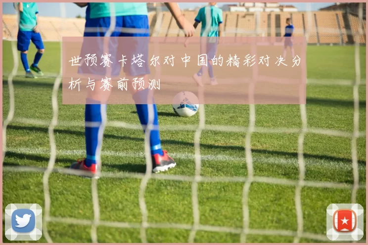世预赛卡塔尔对中国的精彩对决分析与赛前预测