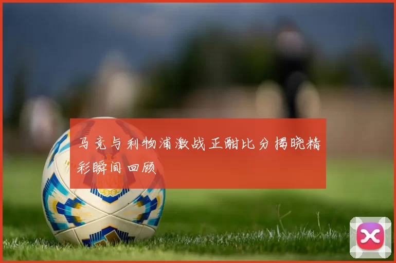 马竞与利物浦激战正酣比分揭晓精彩瞬间回顾