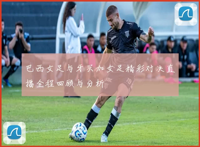 巴西女足与牙买加女足精彩对决直播全程回顾与分析