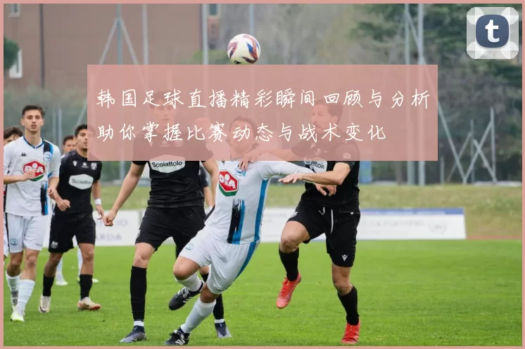 韩国足球直播精彩瞬间回顾与分析助你掌握比赛动态与战术变化