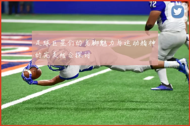 足球巨星们的光脚魅力与运动精神的完美结合探讨