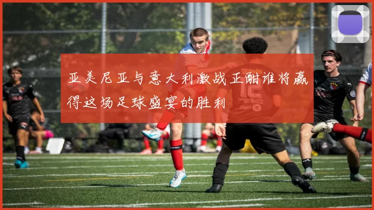 亚美尼亚与意大利激战正酣谁将赢得这场足球盛宴的胜利