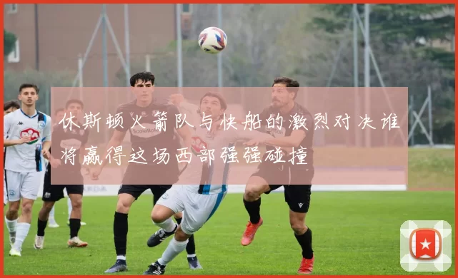 休斯顿火箭队与快船的激烈对决谁将赢得这场西部强强碰撞