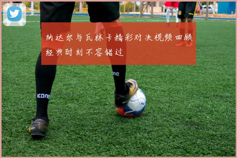 纳达尔与瓦林卡精彩对决视频回顾经典时刻不容错过