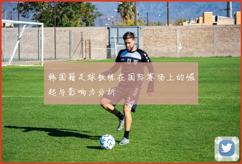 韩国籍足球教练在国际赛场上的崛起与影响力分析