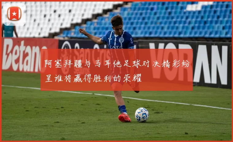 阿塞拜疆与马耳他足球对决精彩纷呈谁将赢得胜利的荣耀