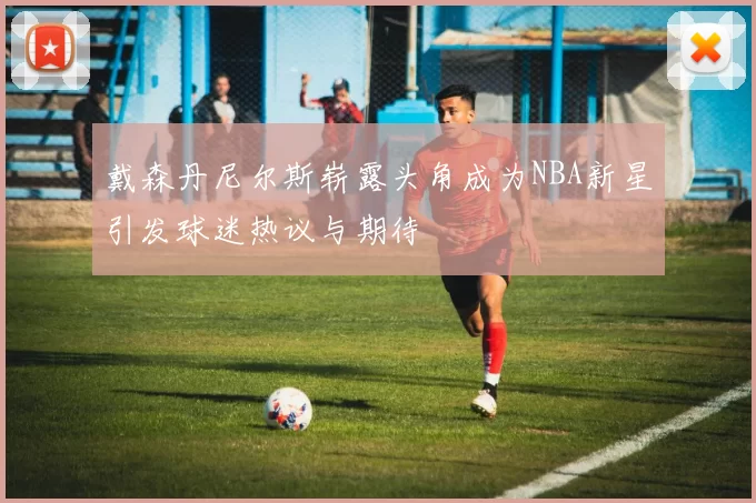 戴森丹尼尔斯崭露头角成为NBA新星引发球迷热议与期待