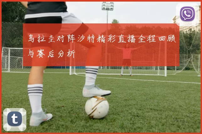 乌拉圭对阵沙特精彩直播全程回顾与赛后分析